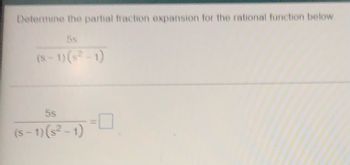 ### Partial Fraction Expansion Problem

#### Problem Statement
Determine the partial fraction expansion for the rational function below:

\[ \frac{5s}{(s-1)(s^2-1)} \]

#### Step-by-Step Solution

To solve this, we break the function into simpler fractions.

\[ \frac{5s}{(s-1)(s^2-1)} = \text{[Fill in the blanks with partial fraction components]} \]

To complete the problem, decompose the rational function into partial fractions that can be added together to form the original function.  

##### The rational function in terms of partial fractions will have the form:

\[ \frac{5s}{(s-1)(s^2-1)} = \frac{A}{s-1} + \frac{Bs+C}{(s^2-1)} \]

Where \(A\), \(B\), and \(C\) are constants to be determined.