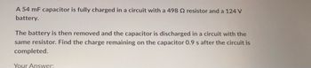 A 54 mF capacitor is fully charged in a circuit with a 498 2 resistor and a 124 V
battery.
The battery is then removed and the capacitor is discharged in a circuit with the
same resistor. Find the charge remaining on the capacitor 0.9 s after the circuit is
completed.
Your Answer: