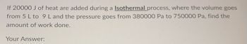 If 20000 J of heat are added during a Isothermal process, where the volume goes
from 5 L to 9 L and the pressure goes from 380000 Pa to 750000 Pa, find the
amount of work done.
Your Answer: