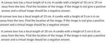 A convex lens has a focal length of 6 cm. A candle with a height of 10 cm is 19 cm
away from the lens. Find the location of the image. If the image is real give a positive
answer and a virtual image should be a negative answer.
A convex lens has a focal length of 13 cm. A candle with a height of 3 cm is 6 cm
away from the lens. Find the location of the image. If the image is real give a positive
answer and a virtual image should be a negative answer.
A convex lens has a focal length of 18 cm. A candle with a height of 5 cm is 8 cm
away from the lens. Find the location of the image. If the image is real give a positive
answer and a virtual image should be a negative answer.