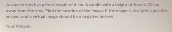 A convex lens has a focal length of 4 cm. A candle with a height of 8 cm is 10 cm
away from the lens. Find the location of the image. If the image is real give a positive
answer and a virtual image should be a negative answer.
Your Answer: