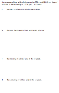 An aqueous sulfuric acid solution contains 571.6 g of H,S0, per liter of
solution. It has a density of 1.329 g/mL. Calculate
a.
the mass % of sulfuric acid in this solution.
b.
the mole fraction of sulfuric acid in this solution.
the molarity of sulfuric acid in this solution.
d.
the normality of sulfuric acid in this solution.
