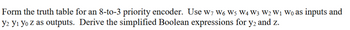 Form the truth table for an 8-to-3 priority encoder. Use W7 W6 W5 W4 W3 W2 W₁ Wo as inputs and
y2 Y₁ Yo z as outputs. Derive the simplified Boolean expressions for y2 and z.