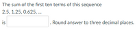 The sum of the fırst ten terms of this sequence
2.5, 1.25, 0.625, ..
is
. Round answer to three decimal places.
