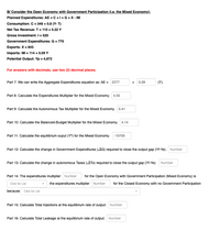 B/ Consider the Open Economy with Government Participation (i.e. the Mixed Economy):
Planned Expenditures: AE = C +1+ G +X - IM
Consumption: C = 346 + 0.8 (Y- T)
%3D
Net Tax Revenue: T = 110 + 0.22 Y
Gross Investment: I = 520
Government Expenditures: G = 770
Exports: X = 843
%3D
Imports: IM = 114 + 0.09 Y
Potential Output: Yp = 4,872
For answers with decimals, use two (2) decimal places.
Part 7: We can write the Aggregate Expenditures equation as: AE = 2277
0.09
(Y).
+
Part 8: Calculate the Expenditures Multiplier for the Mixed Economy. 4.55
Part 9: Calculate the Autonomous Tax Multiplier for the Mixed Economy. 0.41
Part 10: Calculate the Balanced-Budget Multiplier for the Mixed Economy. 4.14
Part 11: Calculate the equilibrium ouput (Yº) for the Mixed Economy. -10705
Part 12: Calculate the change in Government Expenditures (AG) required to close the output gap (Yf-Ye). Number
Part 13: Calculate the change in autonomous Taxes (ATo) required to close the output gap (Yf-Ye). Number
Part 14: The expenditures multiplier Number
for the Open Economy with Government Participation (Mixed Economy) is
the expenditures multiplier Number
for the Closed Economy with no Government Participation
Click for List
because Click for List
Part 15: Calculate Total Injections at the equilibrium rate of output: Number
Part 16: Calculate Total Leakage at the equilibrium rate of output: Number
