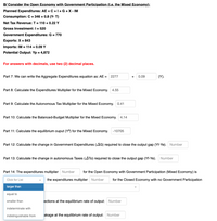 B/ Consider the Open Economy with Government Participation (i.e. the Mixed Economy):
Planned Expenditures: AE = C +1+ G +X - IM
Consumption: C = 346 + 0.8 (Y- T)
Net Tax Revenue: T = 110 + 0.22 Y
Gross Investment: I = 520
Government Expenditures: G = 770
Exports: X = 843
Imports: IM = 114 + 0.09 Y
Potential Output: Yp = 4,872
For answers with decimals, use two (2) decimal places.
Part 7: We can write the Aggregate Expenditures equation as: AE = 2277
0.09
(Y).
+
Part 8: Calculate the Expenditures Multiplier for the Mixed Economy. 4.55
Part 9: Calculate the Autonomous Tax Multiplier for the Mixed Economy. 0.41
Part 10: Calculate the Balanced-Budget Multiplier for the Mixed Economy. 4.14
Part 11: Calculate the equilibrium ouput (Y®) for the Mixed Economy.
-10705
Part 12: Calculate the change in Government Expenditures (AG) required to close the output gap (Yf-Ye). Number
Part 13: Calculate the change in autonomous Taxes (ATo) required to close the output gap (Yf-Ye). Number
Part 14: The expenditures multiplier Number
for the Open Economy with Government Participation (Mixed Economy) is
Click for List
the expenditures multiplier Number
for the Closed Economy with no Government Participation
larger than
equal to
smaller than
ections at the equilibrium rate of output: Number
indeterminate with
indistinguishable from
akage at the equilibrium rate of output: Number
