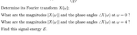 Determine its Fourier transform X(w);
What are the magnitudes |X (w)| and the phase angles LX (w) at w = 0 ?
What are the magnitudes |X (w)| and the phase angles LX (w) at w = 4 ?
Find this signal energy E.
