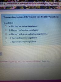 rses / Introduction to Electronie Analysis and Design-CE255/EE255
The main disadvantage of the Common Gate MOSFET Amplifier is
Select one:
a. Has
very
low output impedance.
b. Has very high output impedance.
c. Has very high input and output impedance.
d. Has very high input impedance.
e. Has very low input impedance.
essment CE255/EE255 (O1)-Dr. Mamoun Al-Mistar Jump to...
