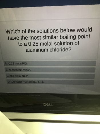 Which of the solutions below would
have the most similar boiling point
to a 0.25 molal solution of
aluminum chloride?
A. 0.25 molal PCI3
B. 0.75 molal MgBr2
C. 0.5 molal Na P
D. 1.0 molal fructose (C6H12O6)
Science. All Rights Reserved.
DELL