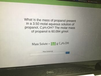 What is the mass of propanol present
in a 3.50 molal aqueous solution of
propanol, C3H7OH? The molar mass
of propanol is 60.094 g/mol.
Mass Solute = [?] g C3H₂OH
Mass Solute (g)
Copyright © 2003-2022 International Academy of Science. All Rights Reserved.
DELL
Enter
Just Short Answer q
Jefferson, Thomas