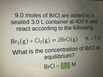 9.0 moles of BrCl are added to a
sealed 3.0 L container at 400 K and
react according to the following.
Br?(g) + Cl?(g) ? 2BrCl(g)
K = 7.0
What is the concentration of BrCl at
equilibrium?
BrCl = [?] M