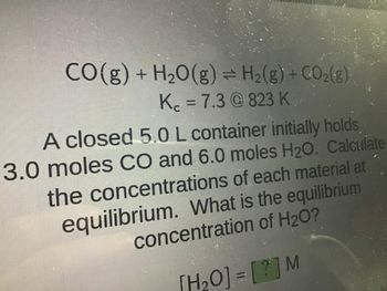 CO(g) + H₂O(g) ⇒ H₂(g) + CO₂(g)
K = 7.3@823 K
A closed 5.0 L container initially holds
3.0 moles CO and 6.0 moles H2O. Calculate
the concentrations of each material at
equilibrium. What is the equilibrium
concentration of H₂O?
[H₂O] = [?] M