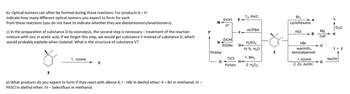 b) Optical isomers can often be formed during these reactions. For products A-H
indicate how many different optical isomers you expect to form for each
from these reactions (you do not have to indicate whether they are diastereomers/enantiomers).
c) In the preparation of substance D by ozonolysis, the second step is necessary treatment of the reaction
mixture with zinc in acetic acid. If we forgot this step, we would get substance V instead of substance D, which
would probably explode when isolated. What is the structure of substance V?
*24
X
1: ozone
V
e) What products do you expect to form if they react with alkene X: I - HBr in diethyl ether; II - Brl in methanol; III -
PhSCI in diethyl ether; IV - Selectfluor in methanol.
P
M
EtOH
NA
EtONa
PhSNa
EtOH E
H+
O
TsCl
Pyridín
F-
T2, Pd/C
G4
mCPBA
H₂SO4
10 %, H₂O
1: BH3
H◄
2: H₂O₂
ill
X
Br₂
cyclohexane
HCI
A
> В
B
HBr
warmth,
benzoylperoxid
1: ozone
2: Zn, ACOH
Mg
THF
с
D
D₂O
K
I + J
NaOH