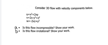 Consider 3D flow with velocity components below.
u=x²+2xy
v=2x-y²+z²
w=-2xz+y²
Is this flow incompressible? Show your work.
b. Is this flow irrotational? Show your work.