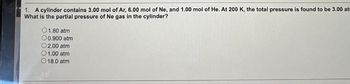 1. A cylinder contains 3.00 mol of Ar, 6.00 mol of Ne, and 1.00 mol of He. At 200 K, the total pressure is found to be 3.00 at
What is the partial pressure of Ne gas in the cylinder?
01.80 atm
00.900 atm
O2.00 atm
01.00 atm
18.0 atm