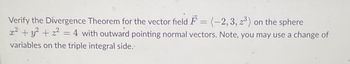 Verify the Divergence Theorem for the vector field F= (-2, 3, z³) on the sphere
x² + y² + x² = 4 with outward pointing normal vectors. Note, you may use a change of
variables on the triple integral side.