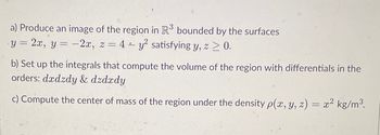 a) Produce an image of the region in R³ bounded by the surfaces
y = 2x, y = -2x, z = 4+ y² satisfying y, z > 0.
b) Set up the integrals that compute the volume of the region with differentials in the
orders: dxdzdy & dzdxdy
c) Compute the center of mass of the region under the density p(x, y, z) = x² kg/m³.