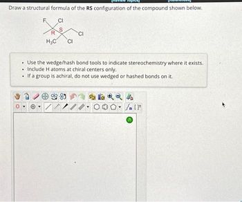 Draw a structural formula of the RS configuration of the compound shown below.
CI
.
.
.
F
H₂C CI
Use the wedge/hash bond tools to indicate stereochemistry where it exists.
Include H atoms at chiral centers only.
If a group is achiral, do not use wedged or hashed bonds on it.
Ⓡ/
CI
*****
26924
On [F
Y