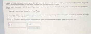 One way the U.S. Environmental Protection Agency (EPA) tests for chloride contaminants in water is by titrating a sample of silver nitrate solution. Any chloride
anions in solution will combine with the silver cations to produce bright white silver chloride precipitate.
Suppose an EPA chemist tests a 200. ml. sample of groundwater known to be contaminated with iron(II) chloride, which would react with silver nitrate solution
like this:
FeCl(aq) + 2 AgNO, (aq)- 2 AgCl(s) + Fe(NO₂)₂(aq)
The chemist adds 80.0 mM silver nitrate solution to the sample until silver chloride stops forming. He then washes, dries, and weighs the precipitate. He finds he
has collected 2.2 mg of silver chloride.
Calculate the concentration of Iron(11) chloride contaminant in the original groundwater sample. Round your answer to 2 significant digits.
O
0.P
X