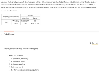 John and Daniel greatly enjoy each other's company but have different tastes regarding the best form of entertainment. John prefers the lowbrow
entertainment of professional wrestling that disgusts Daniel. Meanwhile, Daniel likes highbrow opera, which bores John. However, each finds it
preferable to spend the evening together rather than disagree about what to do and end up staying home angry. This interaction is modeled in the
normal-form game below:
Evening Entertainment
John
Wrestling
Opera
1st attempt
Daniel
Wrestling
36.00, 12.00
0,0
Opera
0,0
6.00, 18.00
Identify any pure strategy equilibria of this game.
Choose one or more:
OA. (wrestling, wrestling)
B. (wrestling, opera)
OC. (opera, wrestling)
OD. (opera, opera)
O E. There are no pure strategy equilibria.
See Hint