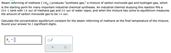 Steam reforming of methane (CH4) produces "synthesis gas," a mixture of carbon monoxide gas and hydrogen gas, which
is the starting point for many important industrial chemical syntheses. An industrial chemist studying this reaction fills a
25.0 L tank with 1.8 mol of methane gas and 2.0 mol of water vapor, and when the mixture has come to equilibrium measures
the amount of carbon monoxide gas to be 1.4 mol.
Calculate the concentration equilibrium constant for the steam reforming of methane at the final temperature of the mixture.
Round your answer to 2 significant digits.
K = []
C
0
x10