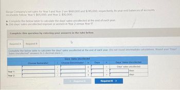 Barga Company's net sales for Year 1 and Year 2 are $661,000 and $745,000, respectively. Its year-end balances of accounts
receivable follow: Year 1, $65.000; and Year 2, $92,000.
a. Complete the below table to calculate the days' sales uncollected at the end of each year.
b. Did days' sales uncollected improve or worsen in Year 2 versus Year 1?
Complete this question by entering your answers in the tabs below.
Required A Required B
Complete the below table to calculate the days' sales uncollected at the end of each year. (Do not round intermediate calculations. Round your "Days
Sales Uncollected" answers to 1 decimal place.)
Year 1:
Year 2:
Choose Numerator:
7
Days' Sales Uncollected
Choose Denominator:
(Required A
x
X
X
Days
M
R
Days' Sales Uncollected
Days' sales uncollected
Required B >
days
days