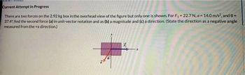 Current Attempt in Progress
There are two forces on the 2.92 kg box in the overhead view of the figure but only one is shown. For F₁ = 22.7 N, a-14.0 m/s², and 8 =
37.4%, find the second force (a) in unit-vector notation and as (b) a magnitude and (c) a direction. (State the direction as a negative angle
measured from the +x direction)
7