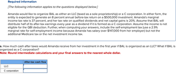 Required information
[The following information applies to the questions displayed below.]
Amanda would like to organize BAL as either an LLC (taxed as a sole proprietorship) or a C corporation. In either form, the
entity is expected to generate an 8 percent annual before-tax return on a $500,000 investment. Amanda's marginal
income tax rate is 37 percent, and her tax rate on qualified dividends and net capital gains is 20%. Assume that BAL will
distribute half of its after-tax earnings every year as a dividend if it is formed as a C corporation. Assume the income is not
eligible for the QBI deduction. Further, when computing your answers, include the self-employment tax (use a 2.9%
marginal rate for self-employment income because Amanda has salary over $147,000 from her employer) but not the
additional Medicare tax or the net investment income tax.
a. How much cash after taxes would Amanda receive from her investment in the first year if BAL is organized as an LLC? What if BAL is
organized as a C corporation?
Note: Round intermediate calculations and your final answers to the nearest whole dollar.
LLC
C corporation
After-tax cash flow