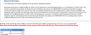 Required information
[The following information applies to the questions displayed below.]
Amanda would like to organize BAL as either an LLC (taxed as a sole proprietorship) or a C corporation. In either form, the
entity is expected to generate an 8 percent annual before-tax return on a $500,000 investment. Amanda's marginal
income tax rate is 37 percent, and her tax rate on qualified dividends and net capital gains is 20%. Assume that BAL will
distribute half of its after-tax earnings every year as a dividend if it is formed as a C corporation. Assume the income is not
eligible for the QBI deduction. Further, when computing your answers, include the self-employment tax (use a 2.9%
marginal rate for self-employment income because Amanda has salary over $147,000 from her employer) but not the
additional Medicare tax or the net investment income tax.
b. What is the overall tax rate on BAL's income in the first year if BAL is organized as an LLC or as a C corporation?
Note: Round intermediate calculations to the nearest whole dollar. Round your final answers to 2 decimal places.
LLC
C corporation
Overall Tax Rate
%
%