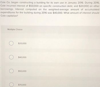 Cole Co. began constructing a building for its own use in January 2016. During 2016,
Cole incurred interest of $50,000 on specific construction debt, and $20,000 on other
borrowings. Interest computed on the weighted-average amount of accumulated
expenditures for the building during 2016 was $40,000. What amount of interest should
Cole capitalize?
Multiple Choice
O
O
O
$20,000
$40,000
$50,000
$70,000