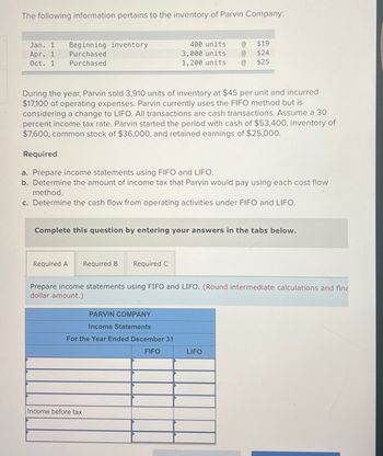 The following information pertains to the inventory of Parvin Company:
Jan. 1 Beginning inventory
Apr. 1
Purchased
Purchased
Oct. 1
During the year, Parvin sold 3,910 units of inventory at $45 per unit and incurred
$17,100 of operating expenses. Parvin currently uses the FIFO method but is
considering a change to LIFO. All transactions are cash transactions. Assume a 30
percent income tax rate. Parvin started the period with cash of $53,400, inventory of
$7,600, common stock of $36,000, and retained earnings of $25,000.
Required
a. Prepare income statements using FIFO and LIFO.
b. Determine the amount of income tax that Parvin would pay using each cost flow
method.
c. Determine the cash flow from operating activities under FIFO and LIFO.
Complete this question by entering your answers in the tabs below.
Required A Required B
$19
400 units @
3,000 units @ $24
1,200 units @ $25
Required C
Prepare income statements using FIFO and LIFO. (Round intermediate calculations and fina
dollar amount.)
PARVIN COMPANY
Income Statements
For the Year Ended December 31
FIFO
Income before tax
LIFO