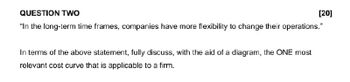 QUESTION TWO
[20]
"In the long-term time frames, companies have more flexibility to change their operations."
In terms of the above statement, fully discuss, with the aid of a diagram, the ONE most
relevant cost curve that is applicable to a firm.