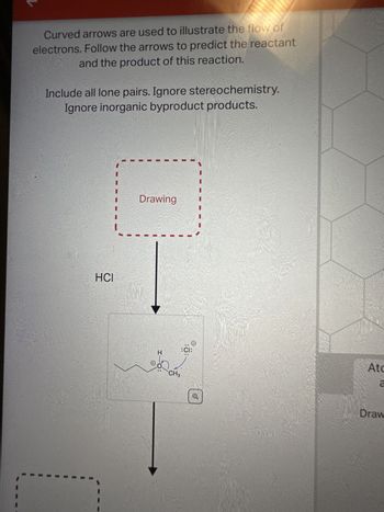 Curved arrows are used to illustrate the flow of
electrons. Follow the arrows to predict the reactant
and the product of this reaction.
Include all lone pairs. Ignore stereochemistry.
Ignore inorganic byproduct products.
HCI
Drawing
H
CH3
:CI:
Atc
a
Draw