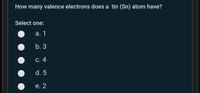 How many valence electrons does a tin (Sn) atom have?
Select one:
а. 1
b. 3
С. 4
d. 5
е. 2
