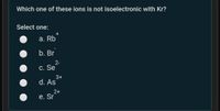 Which one of these ions is not isoelectronic with Kr?
Select one:
+
а. Rb
b. Br
2-
C. Se
3+
d. As
2+
e. Sr
