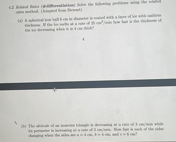 4.2 Related Rates (#differentiation) Solve the following problems using the related
rates method. (Adapted from Stewart)
(a) A spherical iron ball 6 cm in diameter is coated with a layer of ice with uniform
thickness. If the ice melts at a rate of 25 cm³/min how fast is the thickness of
the ice decreasing when it is 4 cm thick?
4
(b) The altitude of an isosceles triangle is decreasing at a rate of 3 cm/min while
its perimeter is increasing at a rate of 2 cm/min. How fast is each of the sides
changing when the sides are a = 4 cm, b = 4 cm, and c = 6 cm?