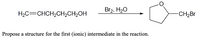 The chemical reaction depicted in the image involves the transformation of an organic molecule.

Starting Material:
- The structure of the starting material is H₂C=CHCH₂CH₂CH₂OH, which is an alcohol with an alkene group, specifically 5-hexen-1-ol.

Reagents:
- Br₂ (bromine)
- H₂O (water)

Product:
- The product formed is a cyclic ether with a bromoalkane side chain. The structure shows a tetrahydrofuran ring with a bromomethyl group attached, specifically 3-bromo-oxolane.

Instruction:
- Propose a structure for the first (ionic) intermediate in the reaction.

Explanation:
The reaction likely involves the formation of a halohydrin intermediate through the anti-addition of Br₂ in the presence of water. The intermediate may involve a bromonium ion which then undergoes ring closure with participation from the hydroxyl group, resulting in the formation of the cyclic ether.