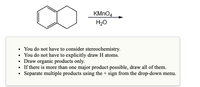 KMNO4
H20
You do not have to consider stereochemistry.
• You do not have to explicitly draw H atoms.
• Draw organic products only.
• If there is more than one major product possible, draw all of them.
• Separate multiple products using the + sign from the drop-down menu.
