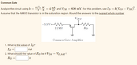 Common Gate
„Coz W
2 T
* = 4 mA and Vth = 600 mV. For this problem, use Ip = k(VGs – VrH).
Assume that the NMOS transistor is in the saturation region. Round the answers to the nearest whole number.
Analyze the circuit using k
VOUT
-3.3 Vo
2.2 k2
Rp
Common Gate Amplifier
1. What is the value of Ip?
Ip =
mA
2. What should the value of Rp be if Vps
= Vp,SAT?
Rp =
