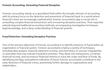 Forensic Accounting: Unraveling Financial Deception
Forensic accounting stands as a specialized field within the broader domain of accounting,
with its primary focus on the detection and prevention of financial fraud. In a world where
financial crimes are increasingly sophisticated, forensic accountants play a crucial role in
unraveling complex financial transactions and uncovering deceptive practices. Their expertise
extends beyond traditional accounting methods, encompassing investigative techniques,
legal knowledge, and a deep understanding of financial systems.
Fraud Detection: Unmasking Deceptive Practices
One of the primary objectives of forensic accounting is to identify instances of fraud within an
organization or financial system. Forensic accountants employ a variety of techniques,
including data analysis, financial statement scrutiny, and interviews, to uncover irregularities
or anomalies that may indicate fraudulent activities. They delve into transactions, scrutinize
financial records, and reconstruct financial histories to trace the origin and flow of funds. By
identifying red flags and patterns indicative of fraud, forensic accountants contribute to the
early detection of financial crimes, preventing further damage to organizations and
stakeholders.