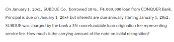 On January 1, 20x1, SUBDUE Co. borrowed 10%, P4, 000, 000 loan from CONQUER Bank.
Principal is due on January 1, 20x4 but interests are due annually starting January 1, 20x2.
SUBDUE was charged by the bank a 3% nonrefundable loan origination fee representing
service fee. How much is the carrying amount of the note on initial recognition?