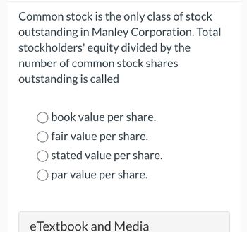 Common stock is the only class of stock
outstanding in Manley Corporation. Total
stockholders' equity divided by the
number of common stock shares
outstanding is called
book value per share.
fair value per share.
stated value per share.
☐ par value per share.
eTextbook and Media