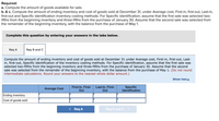 Required:
a. Compute the amount of goods available for sale.
b. & c. Compute the amount of ending inventory and cost of goods sold at December 31, under Average cost, First-in, first-out, Last-in,
first-out and Specific identification inventory costing methods. For Specific identification, assume that the first sale was selected two-
fifths from the beginning inventory and three-fifths from the purchase of January 30. Assume that the second sale was selected from
the remainder of the beginning inventory, with the balance from the purchase of May 1.
Complete this question by entering your answers in the tabs below.
Req A
Req B and C
Compute the amount of ending inventory and cost of goods sold at December 31 under Average cost, First-in, first-out, Last-
in, first-out, Specific identification of the inventory costing methods. For Specific identification, assume that the first sale was
selected two-fifths from the beginning inventory and three-fifths from the purchase of January 30. Assume that the second
sale was selected from the remainder of the beginning inventory, with the balance from the purchase of May 1. (Do not round
intermediate calculations. Round your answers to the nearest whole dollar amount.)
Show lessA
Average Cost
First-In, First-
Out
Last-In, First-
Out
Specific
Identification
Ending inventory
Cost of goods sold
< Req A
Req B and C >
