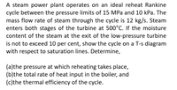 A steam power plant operates on an ideal reheat Rankine
cycle between the pressure limits of 15 MPa and 10 kPa. The
mass flow rate of steam through the cycle is 12 kg/s. Steam
enters both stages of the turbine at 500°C. If the moisture
content of the steam at the exit of the low-pressure turbine
is not to exceed 10 per cent, show the cycle on a T-s diagram
with respect to saturation lines. Determine,
(a)the pressure at which reheating takes place,
(b)the total rate of heat input in the boiler, and
(c)the thermal efficiency of the cycle.
