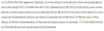 1.) In 2024, the FDA approved Ojemda, as a new drug to treat glioma. How many hydrogens
are in this drug? FF F CI N NN HN HN S CIO Ojemda (A) 13 (B) 14 (C) 15 (D) 16 (E) none of the
above 2.) How many carbons are in Ojemda? (A) 15 (B) 16 (C) 17 18 none of the above 3.) How
many sp^2 hybridized carbons are there in Ojemda? (A) 13 (B) 14 (C) 15 (D) 16 none of the
above 4.) What is hybridization of the starred carbon atom in Ojemda? -F CI H₂N NAN HN (A)
sp Ojemda (B) sp^2 (C) sp (D) linear (E) tetrahedral