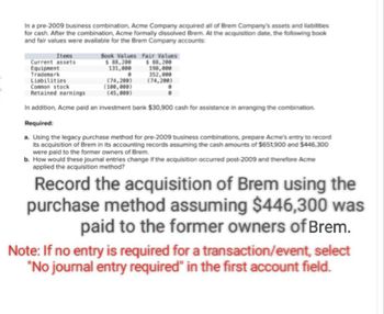 In a pre-2009 business combination, Acme Company acquired all of Brem Company's assets and liabilities
for cash. After the combination, Acme formally dissolved Brem. At the acquisition date, the following book
and fair values were available for the Brem Company accounts:
Items
Book Values Fair Values
Current assets
$ 88,200
$88,200
Equipment
131,000
198,000
Trademark
Liabilities
352,000
(74,200)
(74,200)
(100,000)
(45,000)
Common stock
Retained earnings
In addition, Acme paid an investment bank $30,900 cash for assistance in arranging the combination.
Required:
a. Using the legacy purchase method for pre-2009 business combinations, prepare Acme's entry to record
its acquisition of Brem in its accounting records assuming the cash amounts of $651,900 and $446,300
were paid to the former owners of Brem
b. How would these journal entries change if the acquisition occurred post-2009 and therefore Acme
applied the acquisition method?
Record the acquisition of Brem using the
purchase method assuming $446,300 was
paid to the former owners of Brem.
Note: If no entry is required for a transaction/event, select
"No journal entry required" in the first account field.