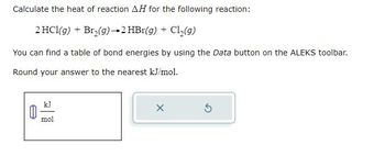 Calculate the heat of reaction AH for the following reaction:
2 HCl(g) + Br₂(g) → 2 HBr(g) + Cl₂(g)
You can find a table of bond energies by using the Data button on the ALEKS toolbar.
Round your answer to the nearest kJ/mol.
kJ
mol
X
5