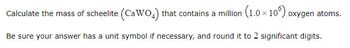 Calculate the mass of scheelite (CaWO4) that contains a million (1.0 × 10°) oxygen atoms.
Be sure your answer has a unit symbol if necessary, and round it to 2 significant digits.