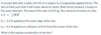 A circular disk with a radius of 0.45 m is subject to 2 tangentially applied forces. The
disc is fixed such that it will rotate about its center. Both forces produce a torque in
the same direction. The mass of the disc is 0.59 kg. The moment of inertia of a disc
is I
MR?
F1 = 2.3 N applied at the outer edge of the disc.
%D
F2 = 4.3 N applied at a distance of 0.21 from the center of the disc.
What is the angular acceleration of the disc?
