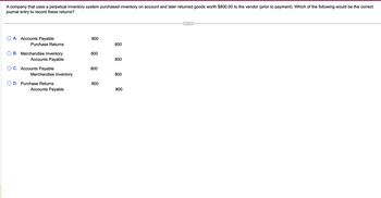 A company that uses a perpetual inventory system purchased inventory on account and later returned goods worth $800.00 to the vendor (prior to payment). Which of the following would be the correct
journal entry to record these returns?
○ A. Accounts Payable
800
Purchase Returns
800
B. Merchandise Inventory
Accounts Payable
800
800
○ C. Accounts Payable
800
Merchandise Inventory
800
OD. Purchase Returns
800
Accounts Payable
800